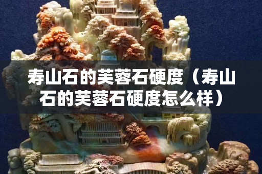 壽山石的芙蓉石硬度（壽山石的芙蓉石硬度怎么樣）