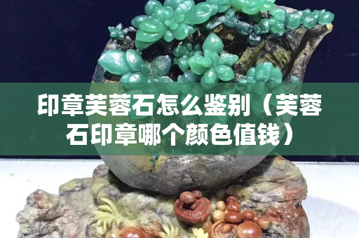 印章芙蓉石怎么鑒別（芙蓉石印章哪個顏色值錢）