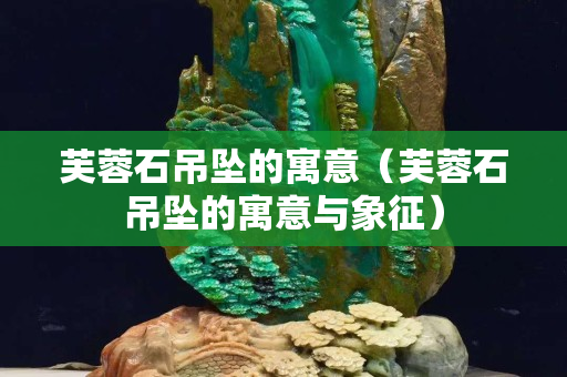 芙蓉石吊墜的寓意（芙蓉石吊墜的寓意與象征）