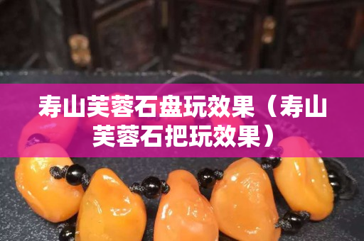 壽山芙蓉石盤玩效果（壽山芙蓉石把玩效果）