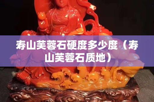 壽山芙蓉石硬度多少度（壽山芙蓉石質地）