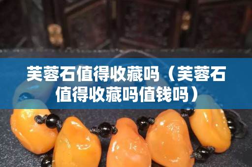 芙蓉石值得收藏嗎（芙蓉石值得收藏嗎值錢嗎）