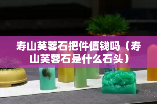 壽山芙蓉石把件值錢嗎（壽山芙蓉石是什么石頭）