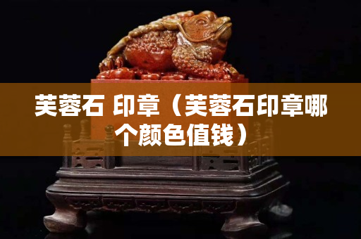 芙蓉石 印章（芙蓉石印章哪個顏色值錢）