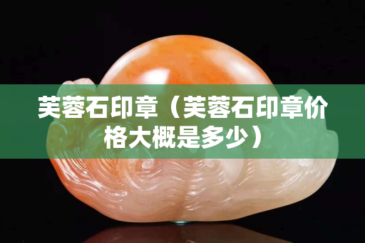 芙蓉石印章（芙蓉石印章價格大概是多少）