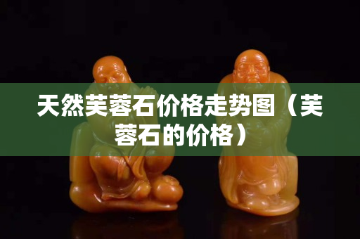 天然芙蓉石價格走勢圖（芙蓉石的價格）