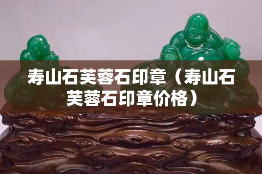 壽山石芙蓉石印章（壽山石芙蓉石印章價格）
