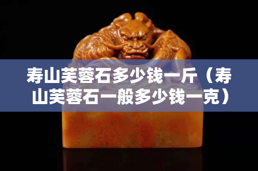 壽山芙蓉石多少錢一斤（壽山芙蓉石一般多少錢一克）