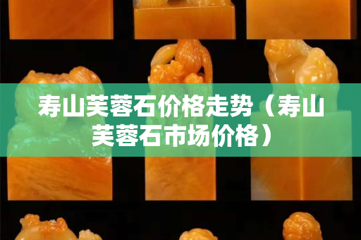 壽山芙蓉石價格走勢（壽山芙蓉石市場價格）