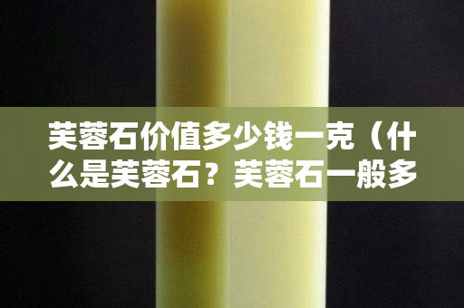芙蓉石價值多少錢一克（什么是芙蓉石？芙蓉石一般多少錢一克）