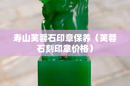 壽山芙蓉石印章保養（芙蓉石刻印章價格）