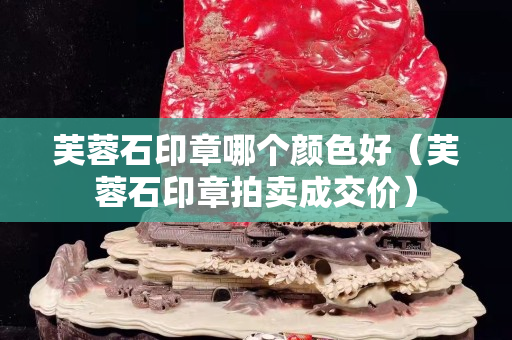 芙蓉石印章哪個顏色好（芙蓉石印章拍賣成交價）