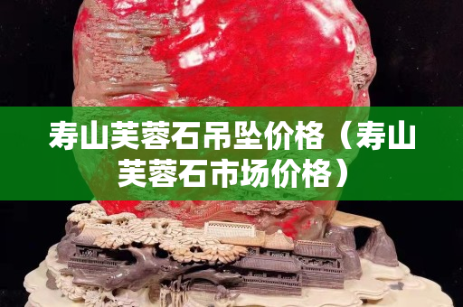 壽山芙蓉石吊墜價(jià)格（壽山芙蓉石市場(chǎng)價(jià)格）
