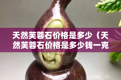 天然芙蓉石價格是多少（天然芙蓉石價格是多少錢一克）