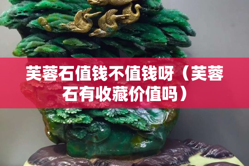 芙蓉石值錢不值錢呀（芙蓉石有收藏價值嗎）