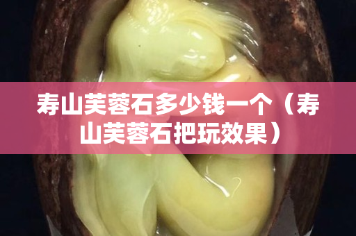 壽山芙蓉石多少錢一個（壽山芙蓉石把玩效果）