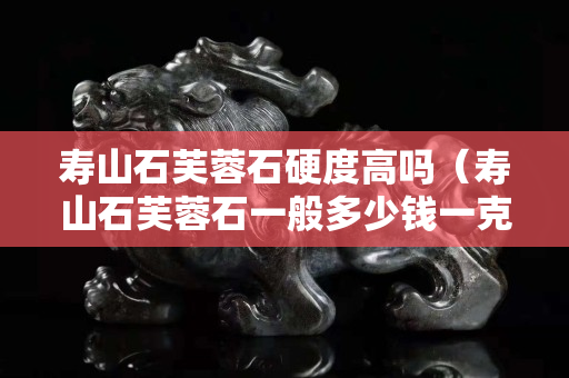 壽山石芙蓉石硬度高嗎（壽山石芙蓉石一般多少錢一克）