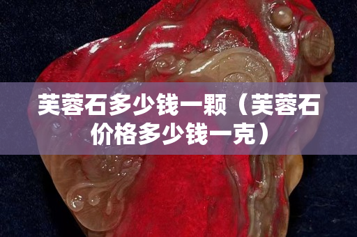 芙蓉石多少錢一顆（芙蓉石價格多少錢一克）