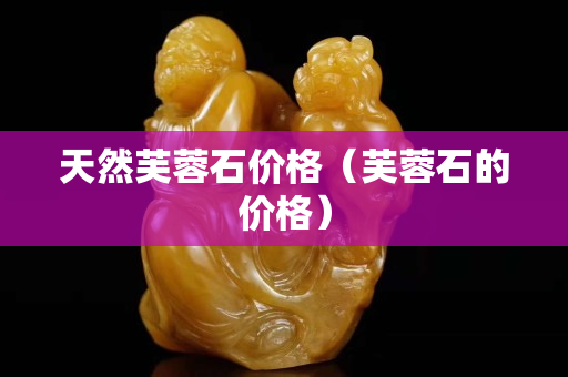 天然芙蓉石價格（芙蓉石的價格）