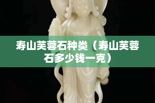 壽山芙蓉石種類（壽山芙蓉石多少錢一克）