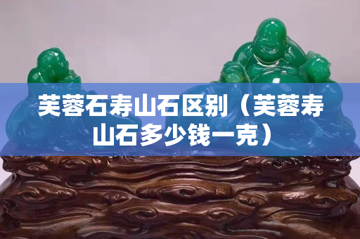 芙蓉石壽山石區別（芙蓉壽山石多少錢一克）