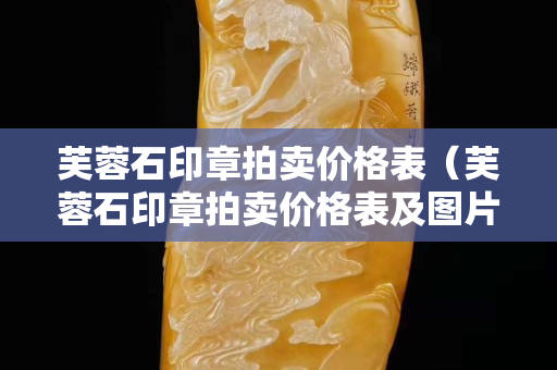 芙蓉石印章拍賣價格表（芙蓉石印章拍賣價格表及圖片）