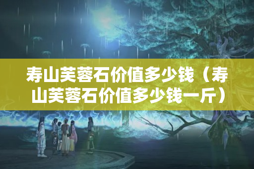 壽山芙蓉石價值多少錢（壽山芙蓉石價值多少錢一斤）