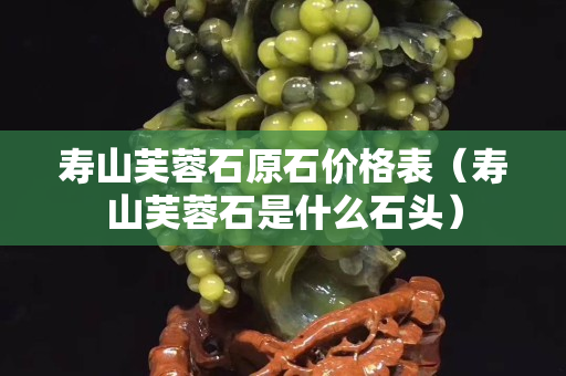 壽山芙蓉石原石價格表（壽山芙蓉石是什么石頭）