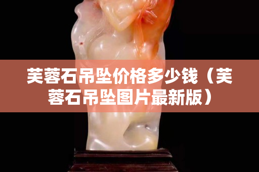 芙蓉石吊墜價格多少錢（芙蓉石吊墜圖片最新版）