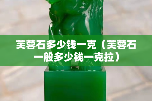 芙蓉石多少錢一克（芙蓉石一般多少錢一克拉）