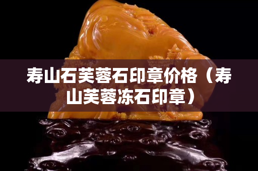 壽山石芙蓉石印章價格（壽山芙蓉凍石印章）