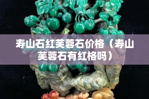 壽山石紅芙蓉石價格（壽山芙蓉石有紅格嗎）