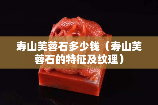 壽山芙蓉石多少錢（壽山芙蓉石的特征及紋理）