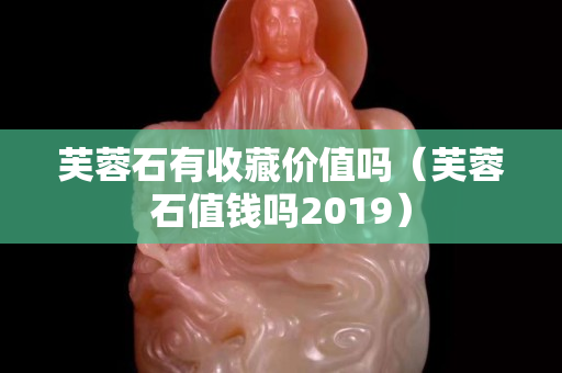 芙蓉石有收藏價值嗎（芙蓉石值錢嗎2019）