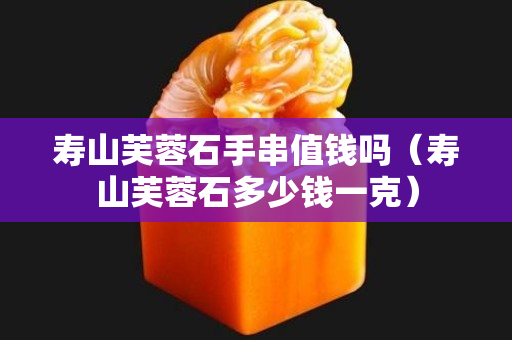 壽山芙蓉石手串值錢嗎（壽山芙蓉石多少錢一克）