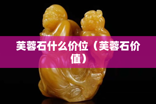 芙蓉石什么價(jià)位（芙蓉石價(jià)值）