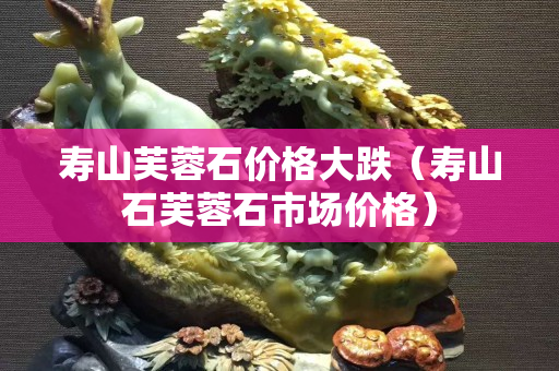 壽山芙蓉石價格大跌（壽山石芙蓉石市場價格）