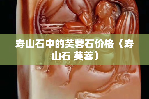 壽山石中的芙蓉石價(jià)格（壽山石 芙蓉）