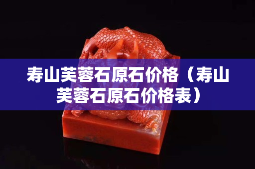 壽山芙蓉石原石價格（壽山芙蓉石原石價格表）