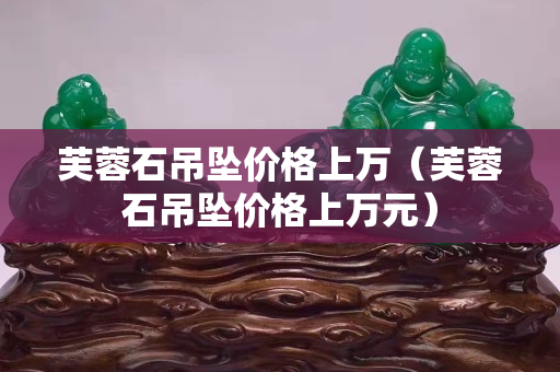 芙蓉石吊墜價(jià)格上萬（芙蓉石吊墜價(jià)格上萬元）