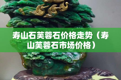 壽山石芙蓉石價格走勢（壽山芙蓉石市場價格）