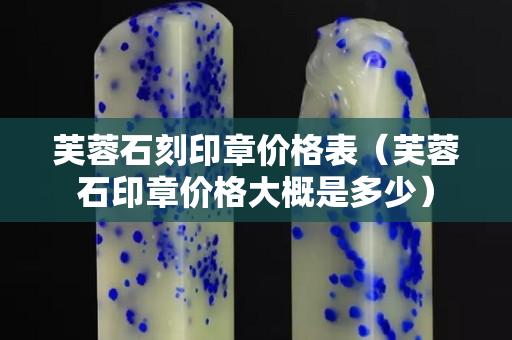 芙蓉石刻印章價格表（芙蓉石印章價格大概是多少）