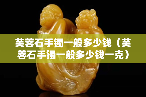 芙蓉石手鐲一般多少錢（芙蓉石手鐲一般多少錢一克）