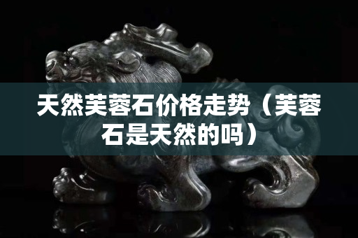 天然芙蓉石價格走勢（芙蓉石是天然的嗎）