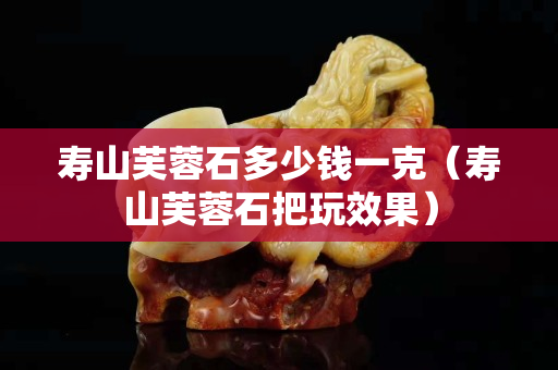 壽山芙蓉石多少錢一克（壽山芙蓉石把玩效果）