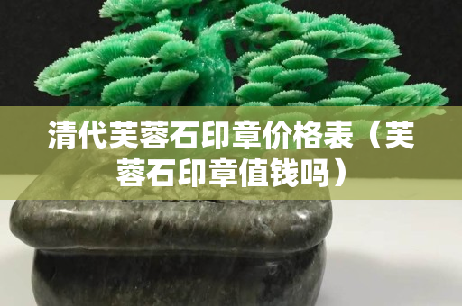 清代芙蓉石印章價格表（芙蓉石印章值錢嗎）