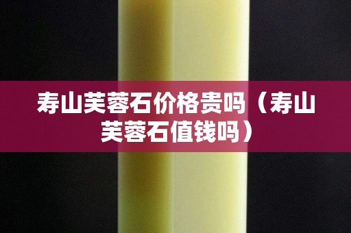 壽山芙蓉石價(jià)格貴嗎（壽山芙蓉石值錢嗎）