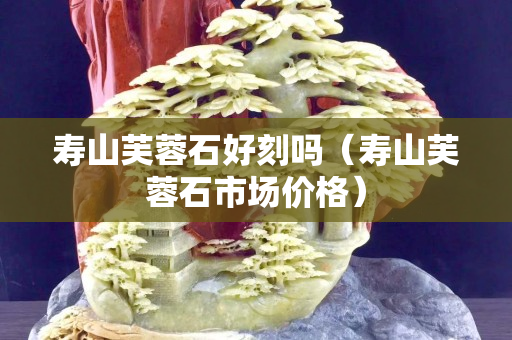 壽山芙蓉石好刻嗎（壽山芙蓉石市場價格）