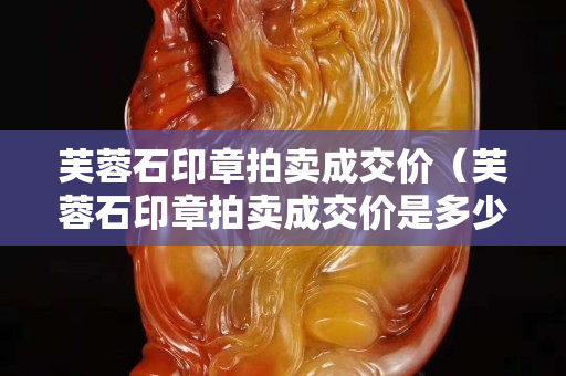 芙蓉石印章拍賣成交價（芙蓉石印章拍賣成交價是多少）