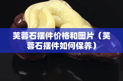 芙蓉石擺件價格和圖片（芙蓉石擺件如何保養(yǎng)）